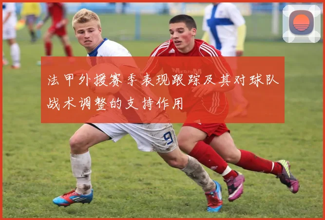 法甲外援赛季表现跟踪及其对球队战术调整的支持作用