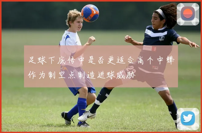 足球下底传中是否更适合高个中锋作为制空点制造进球威胁